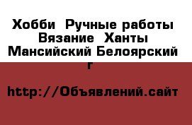 Хобби. Ручные работы Вязание. Ханты-Мансийский,Белоярский г.